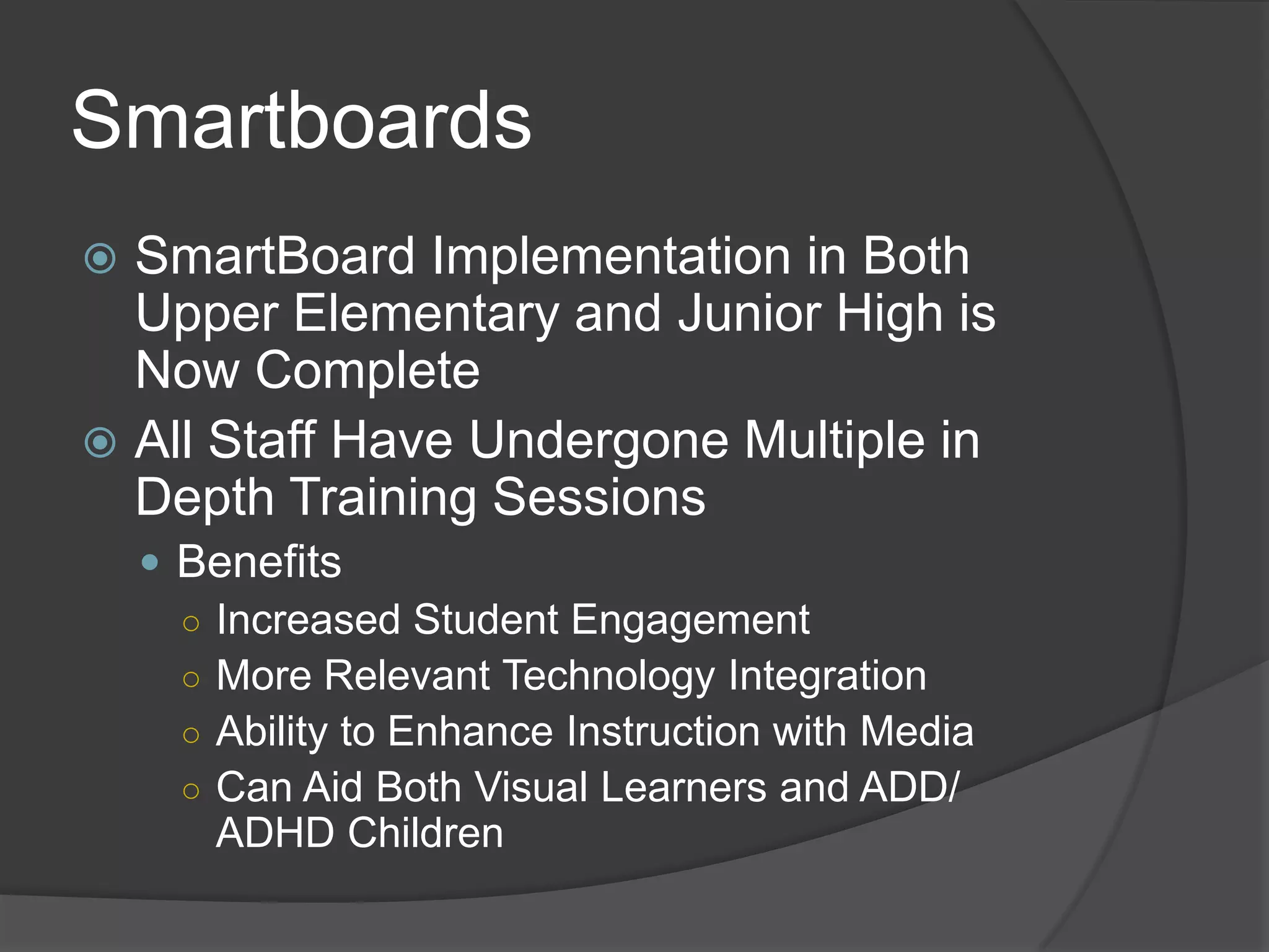 Smartboards
 SmartBoard Implementation in Both
  Upper Elementary and Junior High is
  Now Complete
 All Staff Have Undergone Multiple in
  Depth Training Sessions
     Benefits
      ○ Increased Student Engagement
      ○ More Relevant Technology Integration
      ○ Ability to Enhance Instruction with Media
      ○ Can Aid Both Visual Learners and ADD/
        ADHD Children
 