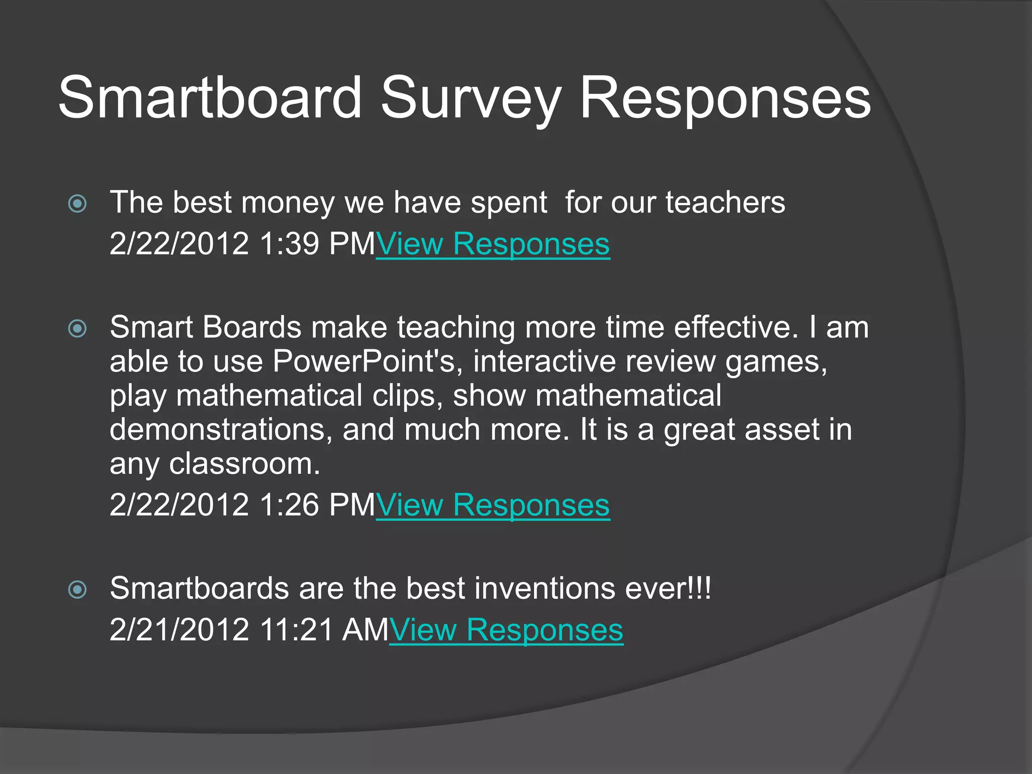 Smartboard Survey Responses
   The best money we have spent for our teachers
    2/22/2012 1:39 PMView Responses

   Smart Boards make teaching more time effective. I am
    able to use PowerPoint's, interactive review games,
    play mathematical clips, show mathematical
    demonstrations, and much more. It is a great asset in
    any classroom.
    2/22/2012 1:26 PMView Responses

   Smartboards are the best inventions ever!!!
    2/21/2012 11:21 AMView Responses
 