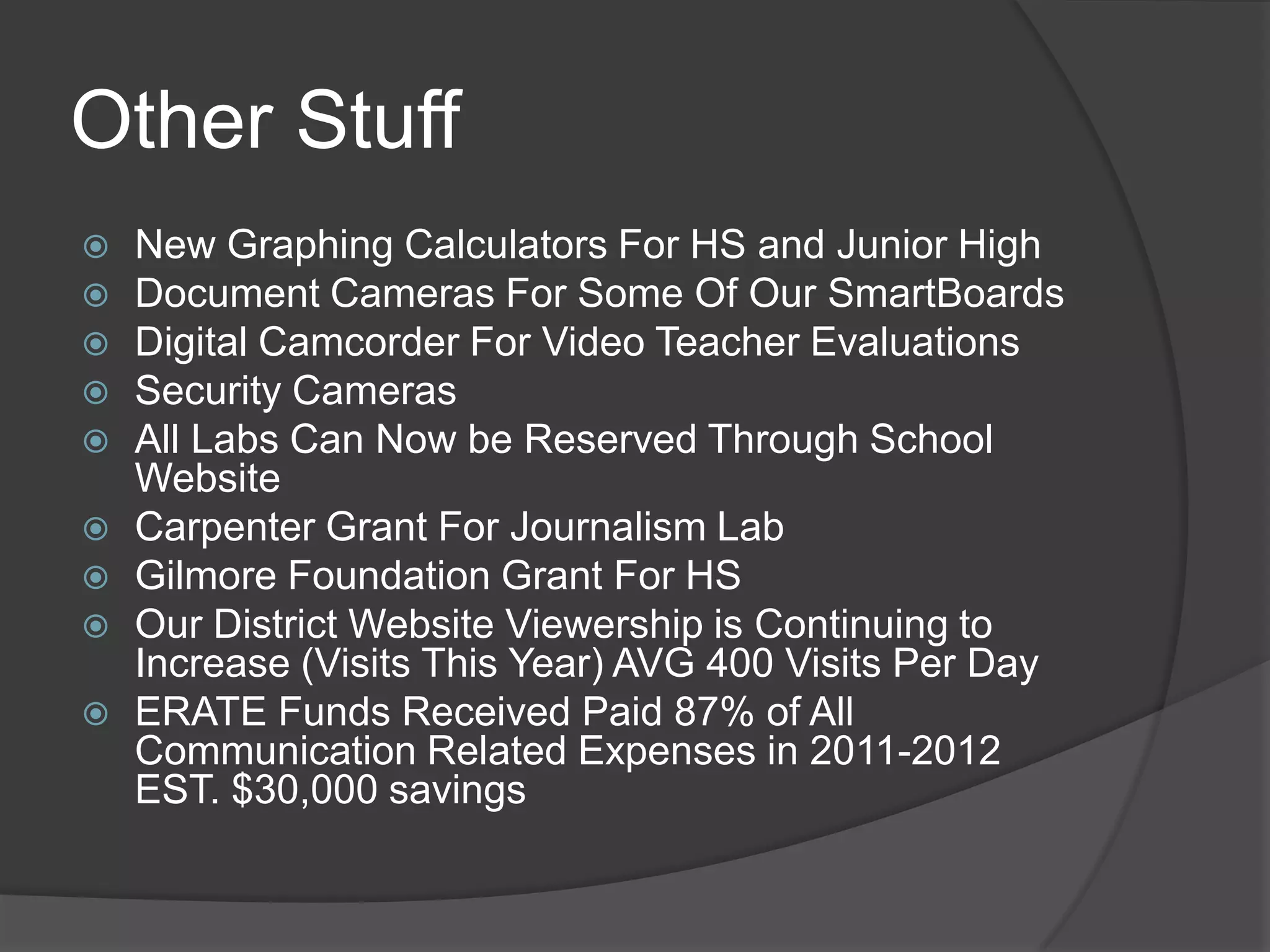 Other Stuff
   New Graphing Calculators For HS and Junior High
   Document Cameras For Some Of Our SmartBoards
   Digital Camcorder For Video Teacher Evaluations
   Security Cameras
   All Labs Can Now be Reserved Through School
    Website
   Carpenter Grant For Journalism Lab
   Gilmore Foundation Grant For HS
   Our District Website Viewership is Continuing to
    Increase (Visits This Year) AVG 400 Visits Per Day
   ERATE Funds Received Paid 87% of All
    Communication Related Expenses in 2011-2012
    EST. $30,000 savings
 