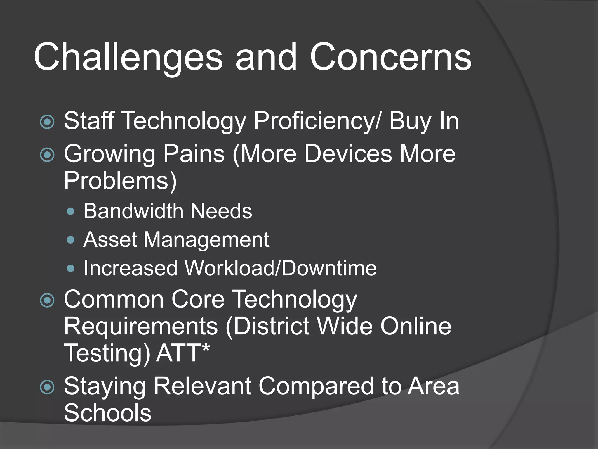Challenges and Concerns
 Staff Technology Proficiency/ Buy In
 Growing Pains (More Devices More
  Problems)
     Bandwidth Needs
     Asset Management
     Increased Workload/Downtime
 Common Core Technology
  Requirements (District Wide Online
  Testing) ATT*
 Staying Relevant Compared to Area
  Schools
 