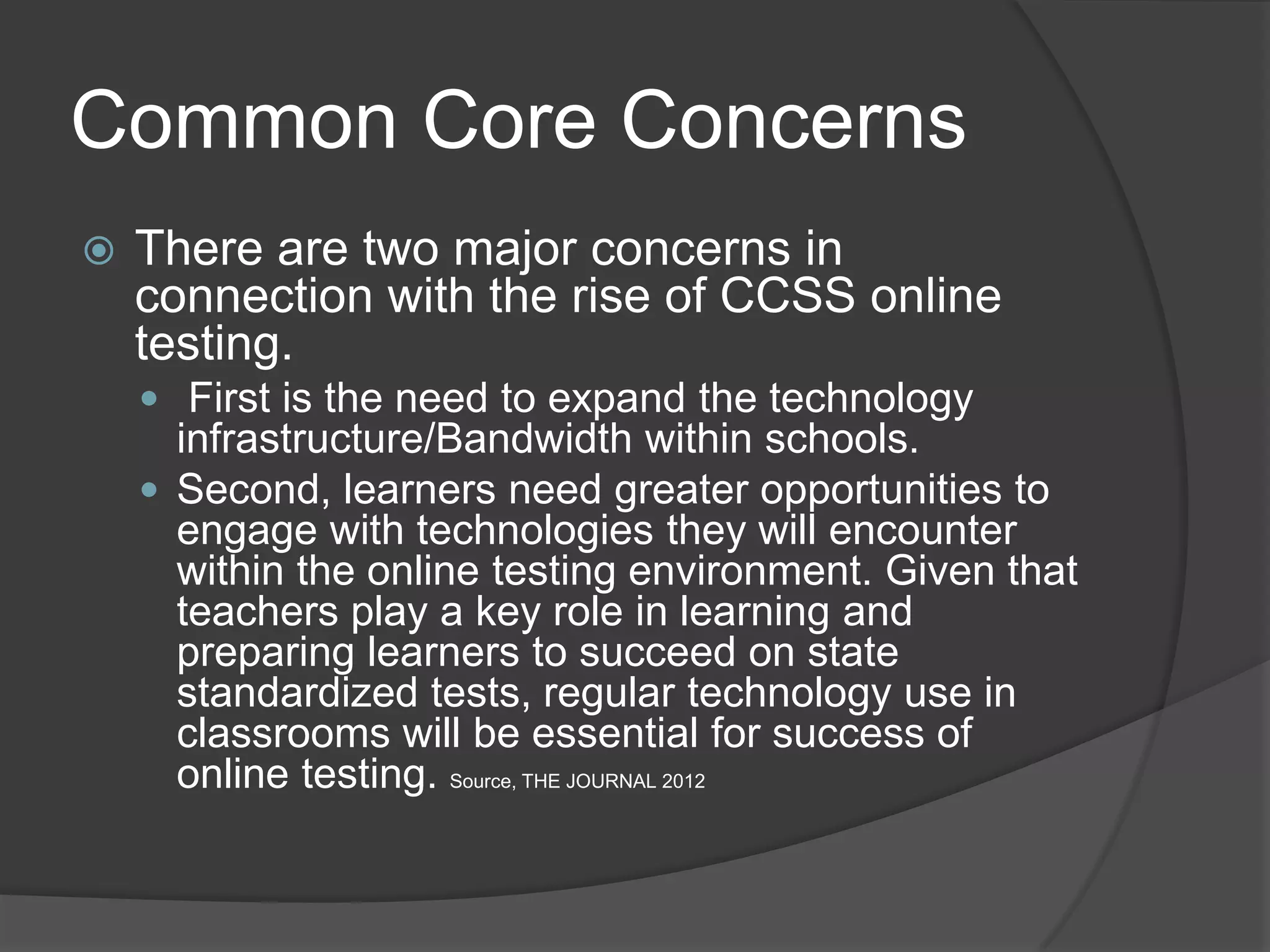 Common Core Concerns
   There are two major concerns in
    connection with the rise of CCSS online
    testing.
     First is the need to expand the technology
      infrastructure/Bandwidth within schools.
     Second, learners need greater opportunities to
      engage with technologies they will encounter
      within the online testing environment. Given that
      teachers play a key role in learning and
      preparing learners to succeed on state
      standardized tests, regular technology use in
      classrooms will be essential for success of
      online testing. Source, THE JOURNAL 2012
 