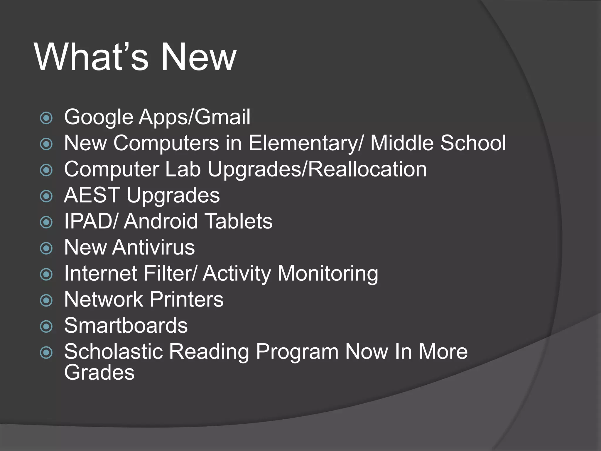 What’s New
   Google Apps/Gmail
   New Computers in Elementary/ Middle School
   Computer Lab Upgrades/Reallocation
   AEST Upgrades
   IPAD/ Android Tablets
   New Antivirus
   Internet Filter/ Activity Monitoring
   Network Printers
   Smartboards
   Scholastic Reading Program Now In More
    Grades
 