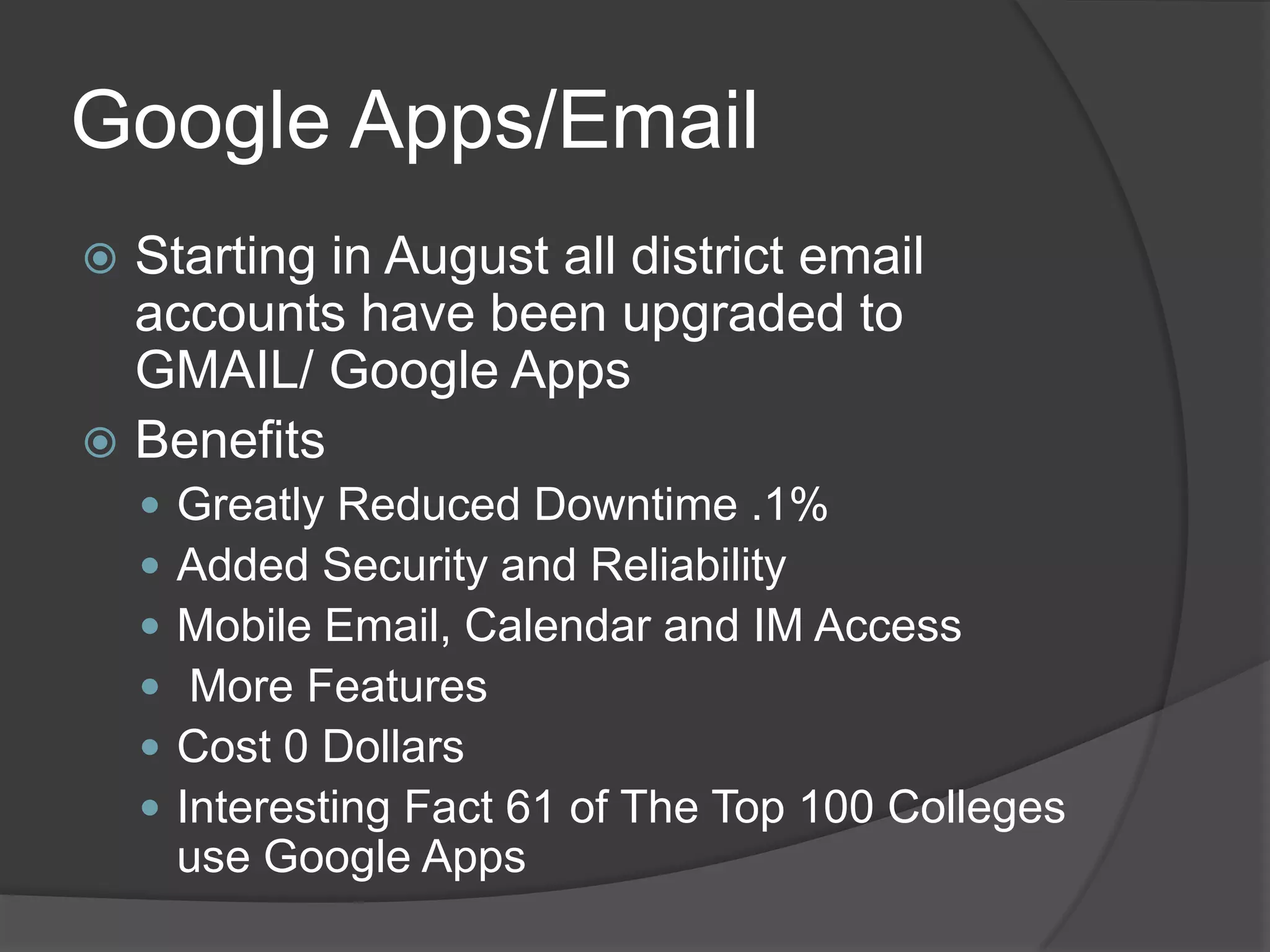 Google Apps/Email
 Starting in August all district email
  accounts have been upgraded to
  GMAIL/ Google Apps
 Benefits
       Greatly Reduced Downtime .1%
       Added Security and Reliability
       Mobile Email, Calendar and IM Access
        More Features
       Cost 0 Dollars
       Interesting Fact 61 of The Top 100 Colleges
        use Google Apps
 
