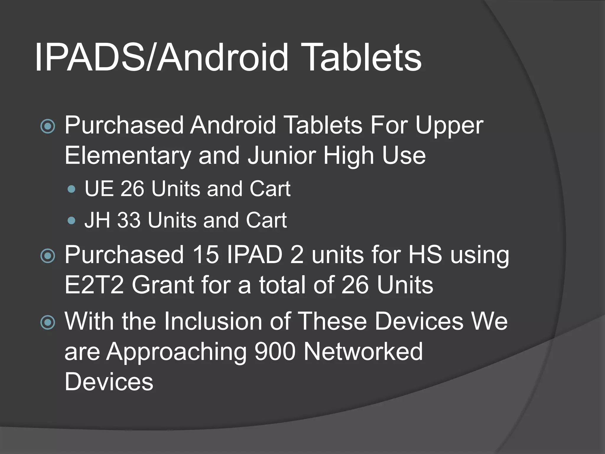 IPADS/Android Tablets
   Purchased Android Tablets For Upper
    Elementary and Junior High Use
     UE 26 Units and Cart
     JH 33 Units and Cart
 Purchased 15 IPAD 2 units for HS using
  E2T2 Grant for a total of 26 Units
 With the Inclusion of These Devices We
  are Approaching 900 Networked
  Devices
 