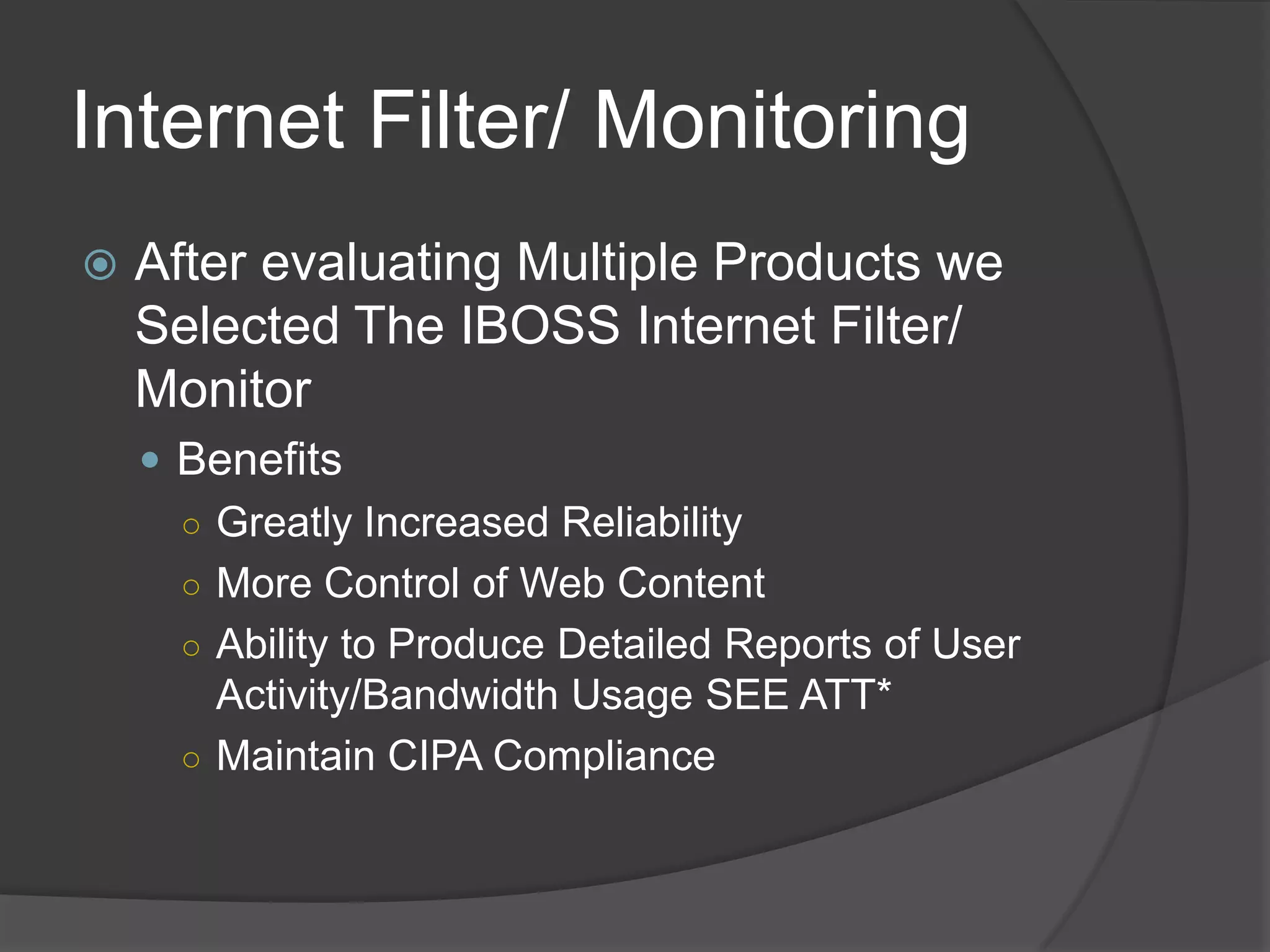 Internet Filter/ Monitoring
   After evaluating Multiple Products we
    Selected The IBOSS Internet Filter/
    Monitor
     Benefits
      ○ Greatly Increased Reliability
      ○ More Control of Web Content
      ○ Ability to Produce Detailed Reports of User
        Activity/Bandwidth Usage SEE ATT*
      ○ Maintain CIPA Compliance
 