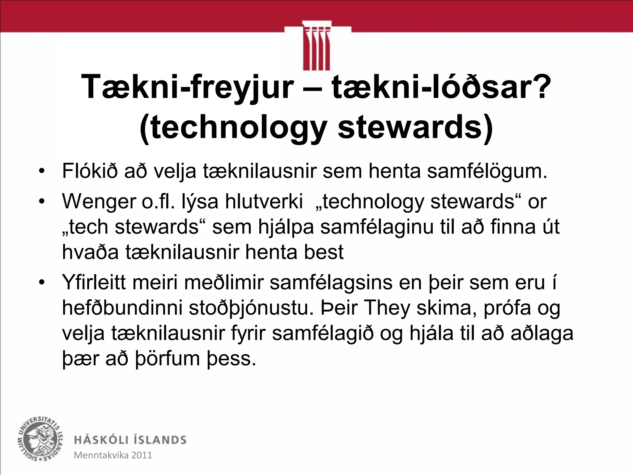 Tækni-freyjur – tækni-lóðsar?
(technology stewards)
• Flókið að velja tæknilausnir sem henta samfélögum.
• Wenger o.fl. lýsa hlutverki „technology stewards“ or
„tech stewards“ sem hjálpa samfélaginu til að finna út
hvaða tæknilausnir henta best
• Yfirleitt meiri meðlimir samfélagsins en þeir sem eru í
hefðbundinni stoðþjónustu. Þeir They skima, prófa og
velja tæknilausnir fyrir samfélagið og hjála til að aðlaga
þær að þörfum þess.
Menntakvika 2011
 