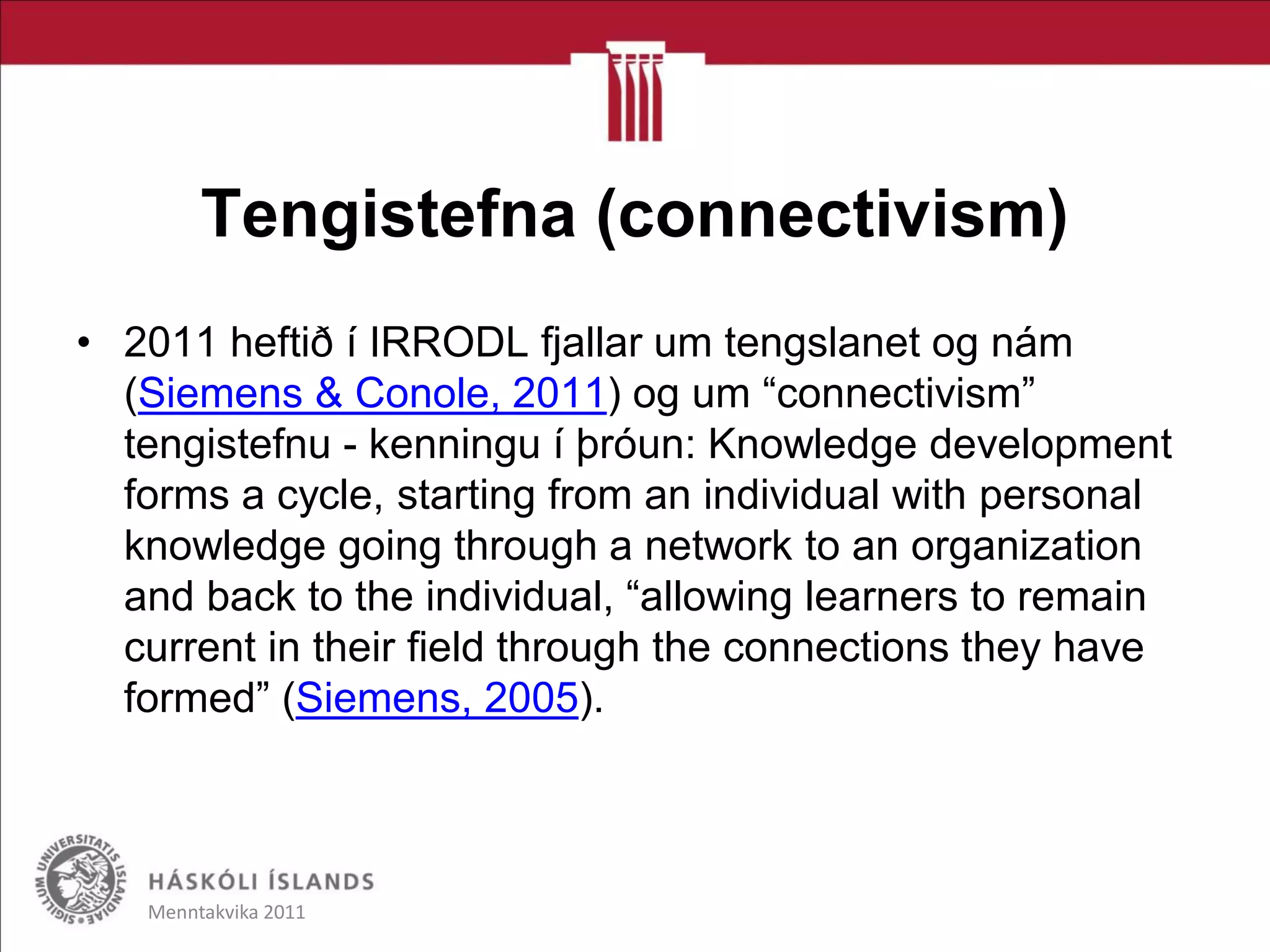 Tengistefna (connectivism)
• 2011 heftið í IRRODL fjallar um tengslanet og nám
(Siemens & Conole, 2011) og um “connectivism”
tengistefnu - kenningu í þróun: Knowledge development
forms a cycle, starting from an individual with personal
knowledge going through a network to an organization
and back to the individual, “allowing learners to remain
current in their field through the connections they have
formed” (Siemens, 2005).
Menntakvika 2011
 