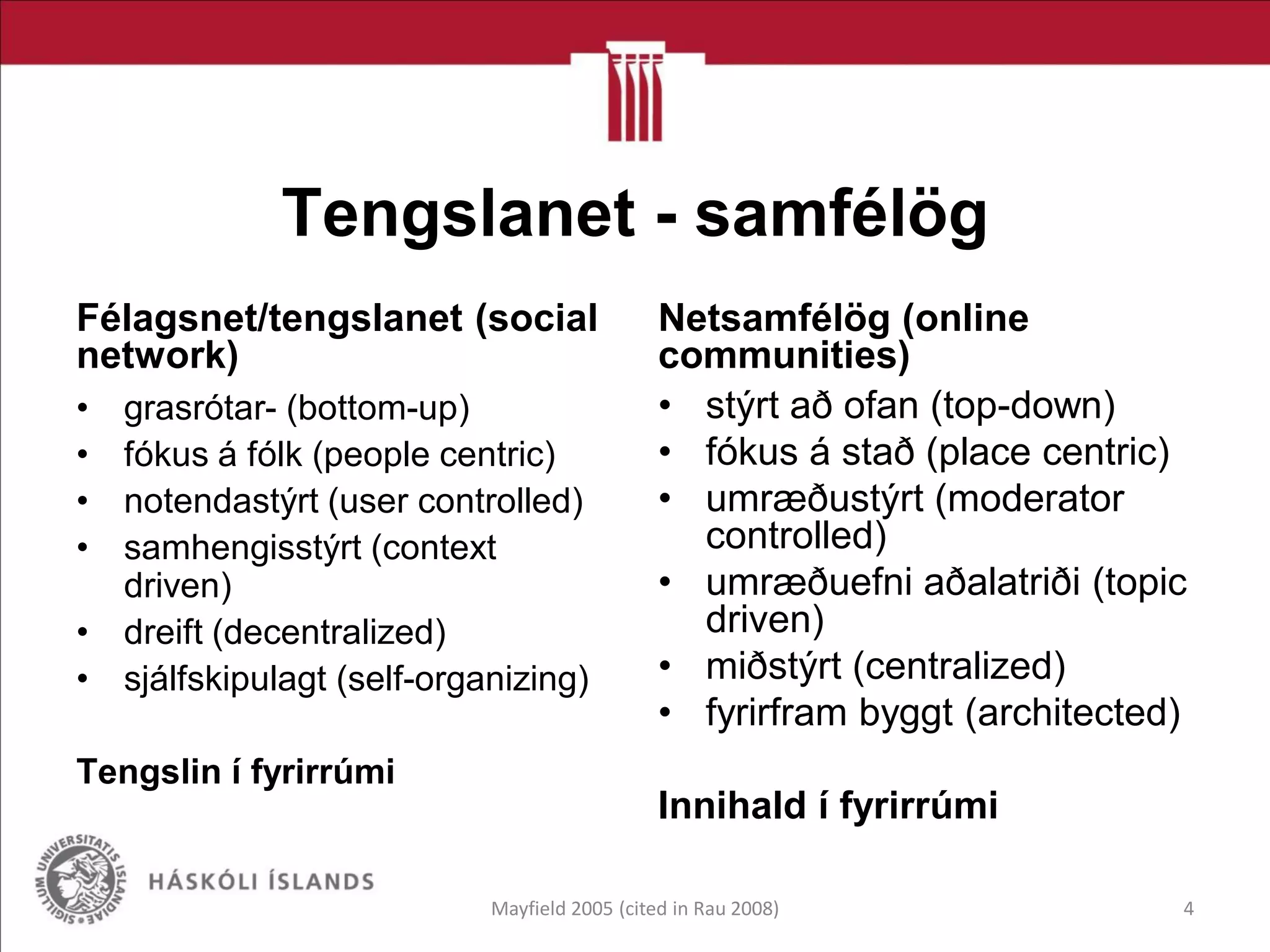Tengslanet - samfélög
Félagsnet/tengslanet (social
network)
• grasrótar- (bottom-up)
• fókus á fólk (people centric)
• notendastýrt (user controlled)
• samhengisstýrt (context
driven)
• dreift (decentralized)
• sjálfskipulagt (self-organizing)
Tengslin í fyrirrúmi
Netsamfélög (online
communities)
• stýrt að ofan (top-down)
• fókus á stað (place centric)
• umræðustýrt (moderator
controlled)
• umræðuefni aðalatriði (topic
driven)
• miðstýrt (centralized)
• fyrirfram byggt (architected)
Innihald í fyrirrúmi
Mayfield 2005 (cited in Rau 2008) 4
 