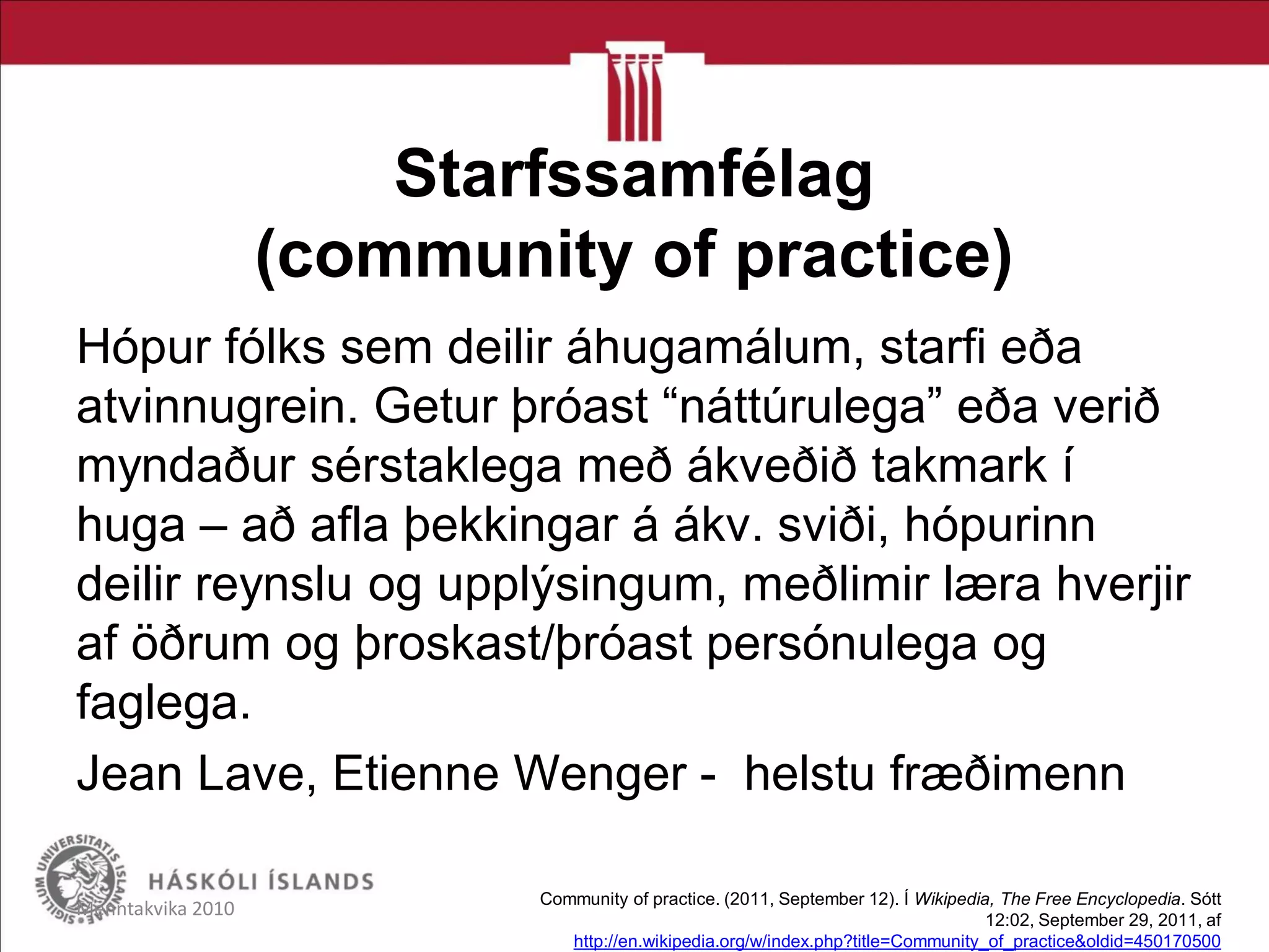 Starfssamfélag
(community of practice)
Hópur fólks sem deilir áhugamálum, starfi eða
atvinnugrein. Getur þróast “náttúrulega” eða verið
myndaður sérstaklega með ákveðið takmark í
huga – að afla þekkingar á ákv. sviði, hópurinn
deilir reynslu og upplýsingum, meðlimir læra hverjir
af öðrum og þroskast/þróast persónulega og
faglega.
Jean Lave, Etienne Wenger - helstu fræðimenn
Menntakvika 2010 Community of practice. (2011, September 12). Í Wikipedia, The Free Encyclopedia. Sótt
12:02, September 29, 2011, af
http://en.wikipedia.org/w/index.php?title=Community_of_practice&oldid=450170500
 