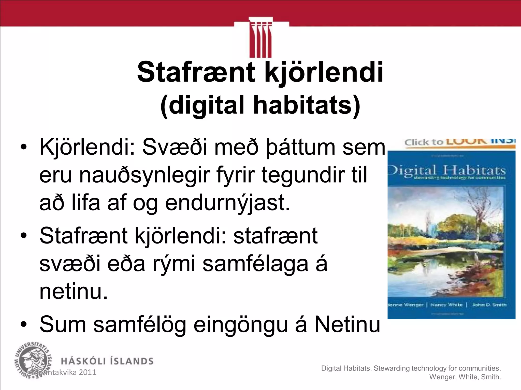 Stafrænt kjörlendi
(digital habitats)
• Kjörlendi: Svæði með þáttum sem
eru nauðsynlegir fyrir tegundir til
að lifa af og endurnýjast.
• Stafrænt kjörlendi: stafrænt
svæði eða rými samfélaga á
netinu.
• Sum samfélög eingöngu á Netinu
Menntakvika 2011 Digital Habitats. Stewarding technology for communities.
Wenger, White, Smith.
 
