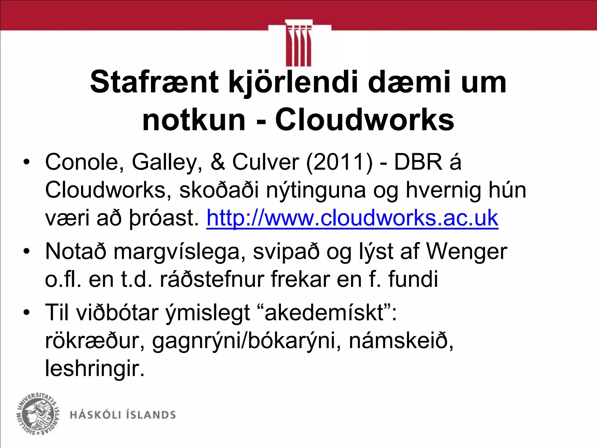 Stafrænt kjörlendi dæmi um
notkun - Cloudworks
• Conole, Galley, & Culver (2011) - DBR á
Cloudworks, skoðaði nýtinguna og hvernig hún
væri að þróast. http://www.cloudworks.ac.uk
• Notað margvíslega, svipað og lýst af Wenger
o.fl. en t.d. ráðstefnur frekar en f. fundi
• Til viðbótar ýmislegt “akedemískt”:
rökræður, gagnrýni/bókarýni, námskeið,
leshringir.
 