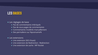 Les réglages de base
Pas de commentaires imbriqués
Pas de sous-pages de commentaires
Commentaires modérés manuellement
Des permaliens sur %postname%
Les extensions
Une extension SEO (Yoast)
Une extension de Redirection : Redirection
Une extension de cache : WP Rocket
Lesbases
 