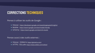 Correctionstechniques
Pensez à utiliser les outils de Google :
Vitesse : https://developers.google.com/speed/pagespeed/insights/
Mobile : https://search.google.com/test/mobile-friendly
Schema : https://search.google.com/test/rich-results
Pensez aussi à des outils externes :
Vitesse : GtMetrix https://gtmetrix.com/
HTTPS : SSLLabs https://www.ssllabs.com/ssltest/
 