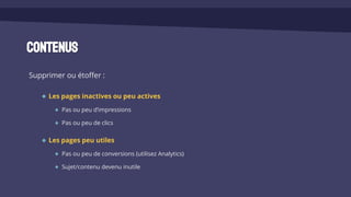 Contenus
Supprimer ou étoffer :
Les pages inactives ou peu actives
Pas ou peu d’impressions
Pas ou peu de clics
Les pages peu utiles
Pas ou peu de conversions (utilisez Analytics)
Sujet/contenu devenu inutile
 