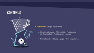 Contenus
Fusionner ce qui peut l’être
Mentions légales + CGU + CGV + Politique de
confidentialité + Politique des cookies
Notre histoire + Notre équipe + Nos valeurs + …
 