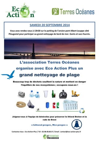 Contactez-nous : Eco-Action-Plus / Tél : 02.98.40.00.57 / Email : contact@eco-action-plus.fr 
L’association Terres Océanes organise avec Eco Action Plus un grand nettoyage de plage 
Beaucoup trop de déchets souillent la nature et mettent en danger l’équilibre de nos écosystèmes ; occupons nous-en ! 
Joignez-vous à l’équipe de bénévoles pour préserver le littoral Breton et la rade de Brest 
SAMEDI 20 SEPTEMBRE 2014 
Vous avez rendez-vous à 13h30 sur le parking de l’ancien pont Albert Louppe côté Plougastel pour participer au grand nettoyage de bord de mer. Gants et sacs fournis. 
« Littoral propre, Mer propre » 
