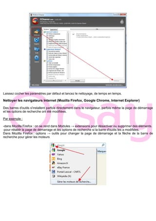 Laissez cocher les paramètres par défaut et lancez le nettoyage, de temps en temps.
Nettoyer les navigateurs Internet (Mozilla Firefox, Google Chrome, Internet Explorer)
Des barres d'outils s'installent parfois directement dans le navigateur, parfois même la page de démarrage
et les options de recherche ont été modifiées.
Par exemple :
-dans Mozilla Firefox : on se rend dans Modules → extensions pour désactiver ou supprimer des éléments.
-pour rétablir la page de démarrage et les options de recherche si la barre d'outils les a modifiées.
Dans Mozilla Firefox : options → outils pour changer la page de démarrage et la flèche de la barre de
recherche pour gérer les moteurs
 