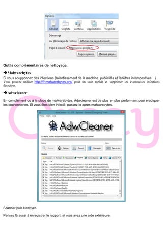 Outils complémentaires de nettoyage.
Malwarebytes
Si vous soupçonnez des infections (ralentissement de la machine, publicités et fenêtres intempestives…)
Vous pouvez utiliser http://fr.malwarebytes.org/ pour un scan rapide et supprimer les éventuelles infections
détectées.
Adwcleaner
En complément ou à la place de malwarebytes, Adwcleaner est de plus en plus performant pour éradiquer
les cochonneries. Si vous êtes bien infecté, passez-le après malwarebytes.
Scanner puis Nettoyer.
Pensez là aussi à enregistrer le rapport, si vous avez une aide extérieure.
 