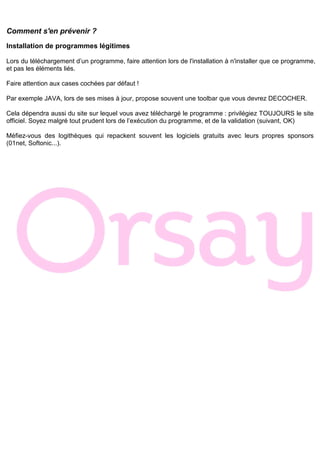 Comment s'en prévenir ?
Installation de programmes légitimes
Lors du téléchargement d’un programme, faire attention lors de l'installation à n'installer que ce programme,
et pas les éléments liés.
Faire attention aux cases cochées par défaut !
Par exemple JAVA, lors de ses mises à jour, propose souvent une toolbar que vous devrez DECOCHER.
Cela dépendra aussi du site sur lequel vous avez téléchargé le programme : privilégiez TOUJOURS le site
officiel. Soyez malgré tout prudent lors de l’exécution du programme, et de la validation (suivant, OK)
Méfiez-vous des logithèques qui repackent souvent les logiciels gratuits avec leurs propres sponsors
(01net, Softonic...).
 