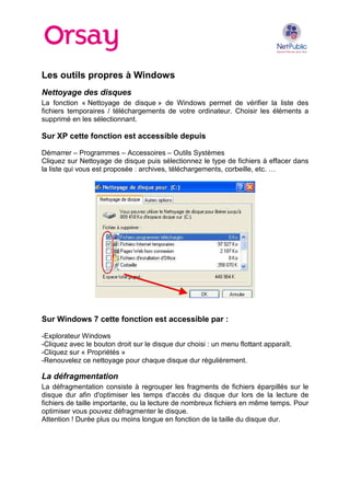 Les outils propres à Windows
Nettoyage des disques
La fonction « Nettoyage de disque » de Windows permet de vérifier la liste des
fichiers temporaires / téléchargements de votre ordinateur. Choisir les éléments a
supprimé en les sélectionnant.

Sur XP cette fonction est accessible depuis
Démarrer – Programmes – Accessoires – Outils Systèmes
Cliquez sur Nettoyage de disque puis sélectionnez le type de fichiers à effacer dans
la liste qui vous est proposée : archives, téléchargements, corbeille, etc. …

Sur Windows 7 cette fonction est accessible par :
-Explorateur Windows
-Cliquez avec le bouton droit sur le disque dur choisi : un menu flottant apparaît.
-Cliquez sur « Propriétés »
-Renouvelez ce nettoyage pour chaque disque dur régulièrement.

La défragmentation
La défragmentation consiste à regrouper les fragments de fichiers éparpillés sur le
disque dur afin d'optimiser les temps d'accès du disque dur lors de la lecture de
fichiers de taille importante, ou la lecture de nombreux fichiers en même temps. Pour
optimiser vous pouvez défragmenter le disque.
Attention ! Durée plus ou moins longue en fonction de la taille du disque dur.

 