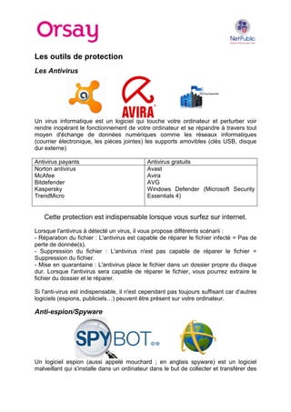 Les outils de protection
Les Antivirus

Un virus informatique est un logiciel qui touche votre ordinateur et perturber voir
rendre inopérant le fonctionnement de votre ordinateur et se répandre à travers tout
moyen d'échange de données numériques comme les réseaux informatiques
(courrier électronique, les pièces jointes) les supports amovibles (clés USB, disque
dur externe)
Antivirus payants
Norton antivirus
McAfee
Bitdefender
Kaspersky
TrendMicro

Antivirus gratuits
Avast
Avira
AVG
Windows Defender (Microsoft Security
Essentials 4)

Cette protection est indispensable lorsque vous surfez sur internet.
Lorsque l'antivirus à détecté un virus, il vous propose différents scénarii :
- Réparation du fichier : L'antivirus est capable de réparer le fichier infecté = Pas de
perte de donnée(s).
- Suppression du fichier : L'antivirus n'est pas capable de réparer le fichier =
Suppression du fichier.
- Mise en quarantaine : L'antivirus place le fichier dans un dossier propre du disque
dur. Lorsque l'antivirus sera capable de réparer le fichier, vous pourrez extraire le
fichier du dossier et le réparer.
Si l'anti-virus est indispensable, il n'est cependant pas toujours suffisant car d’autres
logiciels (espions, publiciels…) peuvent être présent sur votre ordinateur.

Anti-espion/Spyware

Un logiciel espion (aussi appelé mouchard ; en anglais spyware) est un logiciel
malveillant qui s'installe dans un ordinateur dans le but de collecter et transférer des

 