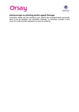 Hameçonnage ou phishing parfois appelé filoutage
Technique utilisée par des fraudeurs pour obtenir des renseignements personnels
dans le but de perpétrer une usurpation d'identité. La technique consiste à faire
croire à la victime qu'elle s'adresse à un tiers de confiance

 