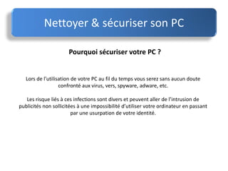 Nettoyer & sécuriser son PC
Pourquoi sécuriser votre PC ?
Lors de l’utilisation de votre PC au fil du temps vous serez sans aucun doute
confronté aux virus, vers, spyware, adware, etc.
Les risque liés à ces infections sont divers et peuvent aller de l’intrusion de
publicités non sollicitées à une impossibilité d’utiliser votre ordinateur en passant
par une usurpation de votre identité.
 