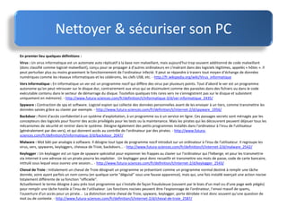 Nettoyer & sécuriser son PC
En premier lieu quelques définitions :
Virus : Un virus informatique est un automate auto réplicatif à la base non malveillant, mais aujourd'hui trop souvent additionné de code malveillant
(donc classifié comme logiciel malveillant), conçu pour se propager à d'autres ordinateurs en s'insérant dans des logiciels légitimes, appelés « hôtes ». Il
peut perturber plus ou moins gravement le fonctionnement de l'ordinateur infecté. Il peut se répandre à travers tout moyen d'échange de données
numériques comme les réseaux informatiques et les cédéroms, les clefs USB, etc. - http://fr.wikipedia.org/wiki/Virus_informatique
Vers informatique : En informatique un ver est un programme nocif qui diffère des virus par plusieurs points. Tout d'abord le ver est un programme
autonome qu'on peut retrouver sur le disque dur, contrairement aux virus qui se dissimulent comme des parasites dans des fichiers ou dans le code
exécutable contenu dans le secteur de démarrage du disque. Toutefois quelques très rares vers ne s'enregistrent pas sur le disque et subsistent
uniquement en mémoire). - http://www.futura-sciences.com/fr/definition/t/informatique-3/d/ver-informatique_2435/
Spyware : Contraction de spy et software. Logiciel espion qui collecte des données personnelles avant de les envoyer à un tiers, comme transmettre les
données saisies grâce au clavier par exemple. - http://www.futura-sciences.com/fr/definition/t/internet-2/d/spyware_1956/
Backdoor : Point d'accès confidentiel à un système d'exploitation, à un programme ou à un service en ligne. Ces passages secrets sont ménagés par les
concepteurs des logiciels pour fournir des accès privilégiés pour les tests ou la maintenance. Mais les pirates qui les découvrent peuvent déjouer tous les
mécanismes de sécurité et rentrer dans le système. Désigne également des petits programmes installés dans l'ordinateur à l'insu de l'utilisateur
(généralement par des vers), et qui donnent accès au contrôle de l'ordinateur par des pirates. - http://www.futura-
sciences.com/fr/definition/t/informatique-3/d/backdoor_2047/
Malware : Mot bâti par analogie à software. Il désigne tout type de programme nocif introduit sur un ordinateur à l'insu de l'utilisateur. Il regroupe les
virus, vers, spywares, keyloggers, chevaux de Troie, backdoors... - http://www.futura-sciences.com/fr/definition/t/internet-2/d/malware_2542/
Keylogger : Un keylogger est un type de spyware spécialisé pour espionner les frappes au clavier sur l'ordinateur qui l'héberge, et pour les transmettre
via internet à une adresse où un pirate pourra les exploiter. Un keylogger peut donc recueillir et transmettre vos mots de passe, code de carte bancaire,
intitulé sous lequel vous ouvrez une session... - http://www.futura-sciences.com/fr/definition/t/internet-2/d/keylogger_2543/
Cheval de Troie : Initialement un cheval de Troie désignait un programme se présentant comme un programme normal destiné à remplir une tâche
donnée, voire ayant parfois un nom connu (en quelque sorte "déguisé" sous une fausse apparence), mais qui, une fois installé exerçait une action nocive
totalement différente de sa fonction "officielle".
Actuellement le terme désigne à peu près tout programme qui s'installe de façon frauduleuse (souvent par le biais d'un mail ou d'une page web piégés)
pour remplir une tâche hostile à l'insu de l'utilisateur. Les fonctions nocives peuvent être l'espionnage de l'ordinateur, l'envoi massif de spams,
l'ouverture d'un accès pour un pirate... La distinction entre cheval de Troie, spyware, keylogger, porte dérobée n'est donc souvent qu'une question de
mot ou de contexte. - http://www.futura-sciences.com/fr/definition/t/internet-2/d/cheval-de-troie_2587/
 