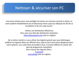 Nettoyer & sécuriser son PC
Une autre solution pour vous protéger de toutes ces menaces consiste à utiliser un
autre système d’exploitation qui est beaucoup moins sujet aux attaques du fait de sa
conception et de son code ouvert :
Utiliser une distribution GNU/Linux
Pour avoir une idée des distribution existantes:
http://distrowatch.com (site en anglais)
De la même manière si vous utiliser des logiciels gratuit que vous téléchargez,
préférez les logiciels libres qui affichent leur code et ainsi sont moins dangereux pour
votre système. Leur code étant accessible à tous, il est plus difficile d’y cacher des
bout de programme malveillant.
Pour trouver des logiciels libres :
Framasoft
sourceforge (site en anglais)
 