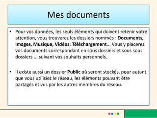 Mes documents
• Pour vos données, les seuls éléments qui doivent retenir votre
attention, vous trouverez les dossiers nommés : Documents,
Images, Musique, Vidéos, Téléchargement... Vous y placerez
vos documents correspondant en sous dossiers et sous sous
dossiers ... suivant vos souhaits personnels.
• Il existe aussi un dossier Public où seront stockés, pour autant
que vous utilisiez le réseau, les éléments pouvant être
partagés et vus par les autres membres du réseau.
 