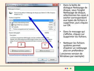 • Dans la boîte de
dialogue Nettoyage de
disque, sous l’onglet
Nettoyage de disque,
sélectionnez les cases à
cocher correspondant
aux types de fichiers à
supprimer, puis cliquez
sur OK.
• Dans le message qui
s’affiche, cliquez sur
Supprimer les fichiers.
• Nettoyer les fichiers
système permet
d’opérer un nettoyage
plus en profondeur
( ancienne version de
Windows par exemple)
 