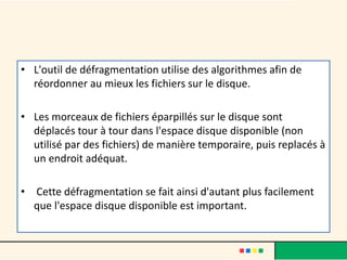 • L'outil de défragmentation utilise des algorithmes afin de
réordonner au mieux les fichiers sur le disque.
• Les morceaux de fichiers éparpillés sur le disque sont
déplacés tour à tour dans l'espace disque disponible (non
utilisé par des fichiers) de manière temporaire, puis replacés à
un endroit adéquat.
• Cette défragmentation se fait ainsi d'autant plus facilement
que l'espace disque disponible est important.
 