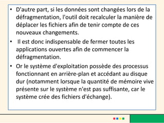 • D'autre part, si les données sont changées lors de la
défragmentation, l'outil doit recalculer la manière de
déplacer les fichiers afin de tenir compte de ces
nouveaux changements.
• Il est donc indispensable de fermer toutes les
applications ouvertes afin de commencer la
défragmentation.
• Or le système d'exploitation possède des processus
fonctionnant en arrière-plan et accédant au disque
dur (notamment lorsque la quantité de mémoire vive
présente sur le système n'est pas suffisante, car le
système crée des fichiers d'échange).
 