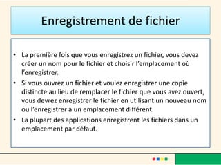 Enregistrement de fichier
• La première fois que vous enregistrez un fichier, vous devez
créer un nom pour le fichier et choisir l’emplacement où
l’enregistrer.
• Si vous ouvrez un fichier et voulez enregistrer une copie
distincte au lieu de remplacer le fichier que vous avez ouvert,
vous devrez enregistrer le fichier en utilisant un nouveau nom
ou l’enregistrer à un emplacement différent.
• La plupart des applications enregistrent les fichiers dans un
emplacement par défaut.
 