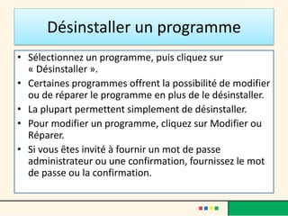 Désinstaller un programme
• Sélectionnez un programme, puis cliquez sur
« Désinstaller ».
• Certaines programmes offrent la possibilité de modifier
ou de réparer le programme en plus de le désinstaller.
• La plupart permettent simplement de désinstaller.
• Pour modifier un programme, cliquez sur Modifier ou
Réparer.
• Si vous êtes invité à fournir un mot de passe
administrateur ou une confirmation, fournissez le mot
de passe ou la confirmation.
 