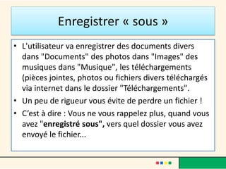 Enregistrer « sous »
• L'utilisateur va enregistrer des documents divers
dans "Documents" des photos dans "Images" des
musiques dans "Musique", les téléchargements
(pièces jointes, photos ou fichiers divers téléchargés
via internet dans le dossier "Téléchargements".
• Un peu de rigueur vous évite de perdre un fichier !
• C’est à dire : Vous ne vous rappelez plus, quand vous
avez "enregistré sous", vers quel dossier vous avez
envoyé le fichier...
 