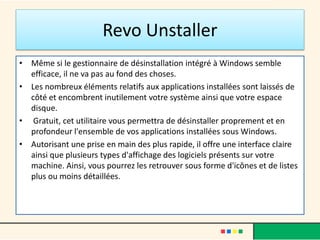 Revo Unstaller
• Même si le gestionnaire de désinstallation intégré à Windows semble
efficace, il ne va pas au fond des choses.
• Les nombreux éléments relatifs aux applications installées sont laissés de
côté et encombrent inutilement votre système ainsi que votre espace
disque.
• Gratuit, cet utilitaire vous permettra de désinstaller proprement et en
profondeur l'ensemble de vos applications installées sous Windows.
• Autorisant une prise en main des plus rapide, il offre une interface claire
ainsi que plusieurs types d'affichage des logiciels présents sur votre
machine. Ainsi, vous pourrez les retrouver sous forme d'icônes et de listes
plus ou moins détaillées.
 