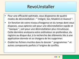• Pour une efficacité optimale, vous disposerez de quatre
modes de désinstallation : " Intégré, Sûr, Modéré et Avancé ".
• En fonction de votre niveau d'exigence et du temps dont vous
disposez, vous opterez soit pour une désinstallation rapide et
" basique ", soit pour une désinstallation plus minutieuse.
Cette dernière analysera votre ordinateur en profondeur, du
registre au disque dur, à la recherche des éléments liés à une
application donnée et se chargera de les supprimer.
• Oublié les fichiers inutiles dans le dossier " programmes " et
autres composants parfois à l'origine de conflits.
RevoUnstaller
 