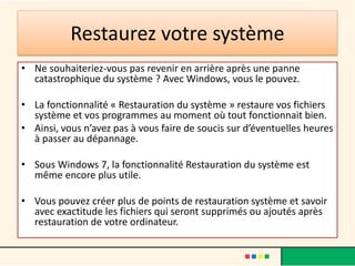 Restaurez votre système
• Ne souhaiteriez-vous pas revenir en arrière après une panne
catastrophique du système ? Avec Windows, vous le pouvez.
• La fonctionnalité « Restauration du système » restaure vos fichiers
système et vos programmes au moment où tout fonctionnait bien.
• Ainsi, vous n’avez pas à vous faire de soucis sur d’éventuelles heures
à passer au dépannage.
• Sous Windows 7, la fonctionnalité Restauration du système est
même encore plus utile.
• Vous pouvez créer plus de points de restauration système et savoir
avec exactitude les fichiers qui seront supprimés ou ajoutés après
restauration de votre ordinateur.
 
