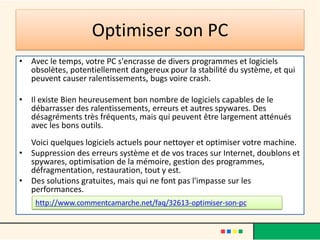 Optimiser son PC
• Avec le temps, votre PC s'encrasse de divers programmes et logiciels
obsolètes, potentiellement dangereux pour la stabilité du système, et qui
peuvent causer ralentissements, bugs voire crash.
• Il existe Bien heureusement bon nombre de logiciels capables de le
débarrasser des ralentissements, erreurs et autres spywares. Des
désagréments très fréquents, mais qui peuvent être largement atténués
avec les bons outils.
Voici quelques logiciels actuels pour nettoyer et optimiser votre machine.
• Suppression des erreurs système et de vos traces sur Internet, doublons et
spywares, optimisation de la mémoire, gestion des programmes,
défragmentation, restauration, tout y est.
• Des solutions gratuites, mais qui ne font pas l'impasse sur les
performances.
 