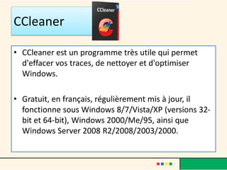 CCleaner
• CCleaner est un programme très utile qui permet
d'effacer vos traces, de nettoyer et d'optimiser
Windows.
• Gratuit, en français, régulièrement mis à jour, il
fonctionne sous Windows 8/7/Vista/XP (versions 32-
bit et 64-bit), Windows 2000/Me/95, ainsi que
Windows Server 2008 R2/2008/2003/2000.
 