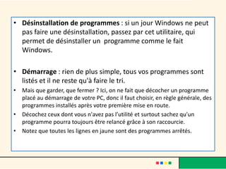 • Désinstallation de programmes : si un jour Windows ne peut
pas faire une désinstallation, passez par cet utilitaire, qui
permet de désinstaller un programme comme le fait
Windows.
• Démarrage : rien de plus simple, tous vos programmes sont
listés et il ne reste qu'à faire le tri.
• Mais que garder, que fermer ? Ici, on ne fait que décocher un programme
placé au démarrage de votre PC, donc il faut choisir, en règle générale, des
programmes installés après votre première mise en route.
• Décochez ceux dont vous n'avez pas l’utilité et surtout sachez qu'un
programme pourra toujours être relancé grâce à son raccourcie.
• Notez que toutes les lignes en jaune sont des programmes arrêtés.
 