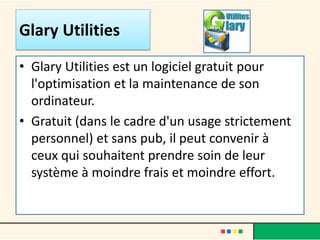 • Glary Utilities est un logiciel gratuit pour
l'optimisation et la maintenance de son
ordinateur.
• Gratuit (dans le cadre d'un usage strictement
personnel) et sans pub, il peut convenir à
ceux qui souhaitent prendre soin de leur
système à moindre frais et moindre effort.
Glary Utilities
 