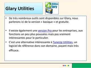 Glary Utilities
• De très nombreux outils sont disponibles sur Glary, nous
parlerons ici de la version « basique » et gratuite.
• Il existe également une version Pro pour les entreprises, aux
fonctions un peu plus poussées mais pas vraiment
intéressantes pour le particulier.
• C'est une alternative intéressante à TuneUp Utilities, un
logiciel de référence dans son domaine, payant mais très
efficace.
 