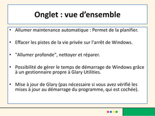 Onglet : vue d’ensemble
• Allumer maintenance automatique : Permet de la planifier.
• Effacer les pistes de la vie privée sur l'arrêt de Windows.
• "Allumer profonde", nettoyer et réparer.
• Possibilité de gérer le temps de démarrage de Windows grâce
à un gestionnaire propre à Glary Utilities.
• Mise à jour de Glary (pas nécessaire si vous avez vérifié les
mises à jour au démarrage du programme, qui est cochée).
 