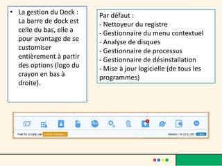 • La gestion du Dock :
La barre de dock est
celle du bas, elle a
pour avantage de se
customiser
entièrement à partir
des options (logo du
crayon en bas à
droite).
Par défaut :
- Nettoyeur du registre
- Gestionnaire du menu contextuel
- Analyse de disques
- Gestionnaire de processus
- Gestionnaire de désinstallation
- Mise à jour logicielle (de tous les
programmes)
 