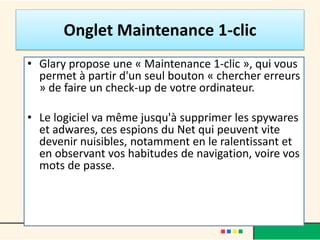 Onglet Maintenance 1-clic
• Glary propose une « Maintenance 1-clic », qui vous
permet à partir d'un seul bouton « chercher erreurs
» de faire un check-up de votre ordinateur.
• Le logiciel va même jusqu'à supprimer les spywares
et adwares, ces espions du Net qui peuvent vite
devenir nuisibles, notamment en le ralentissant et
en observant vos habitudes de navigation, voire vos
mots de passe.
 
