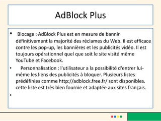 AdBlock Plus
• Blocage : AdBlock Plus est en mesure de bannir
définitivement la majorité des réclames du Web. Il est efficace
contre les pop-up, les bannières et les publicités vidéo. Il est
toujours opérationnel quel que soit le site visité même
YouTube et Facebook.
• Personnalisation : l'utilisateur a la possibilité d'entrer lui-
même les liens des publicités à bloquer. Plusieurs listes
prédéfinies comme http://adblock.free.fr/ sont disponibles.
cette liste est très bien fournie et adaptée aux sites français.
•
 