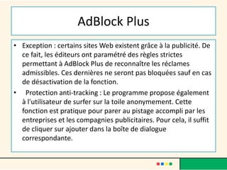 AdBlock Plus
• Exception : certains sites Web existent grâce à la publicité. De
ce fait, les éditeurs ont paramétré des règles strictes
permettant à AdBlock Plus de reconnaître les réclames
admissibles. Ces dernières ne seront pas bloquées sauf en cas
de désactivation de la fonction.
• Protection anti-tracking : Le programme propose également
à l'utilisateur de surfer sur la toile anonymement. Cette
fonction est pratique pour parer au pistage accompli par les
entreprises et les compagnies publicitaires. Pour cela, il suffit
de cliquer sur ajouter dans la boîte de dialogue
correspondante.
 