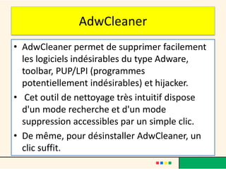 AdwCleaner
• AdwCleaner permet de supprimer facilement
les logiciels indésirables du type Adware,
toolbar, PUP/LPI (programmes
potentiellement indésirables) et hijacker.
• Cet outil de nettoyage très intuitif dispose
d'un mode recherche et d'un mode
suppression accessibles par un simple clic.
• De même, pour désinstaller AdwCleaner, un
clic suffit.
 